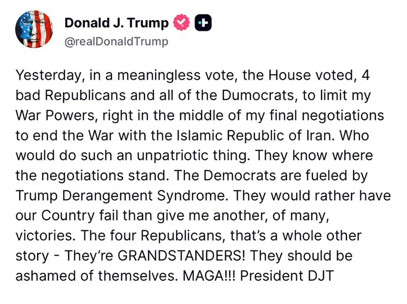 Tweet from Donald J. Trump (@realDonaldTrump): "Yesterday, in a meaningless vote, the House voted, 4 bad Republicans and all of the Dumocrats, to limit my War Powers, right in the middle of my final negotiations to end the War with the Islamic Republic of Iran. Who would do such an unpatriotic thing. They know where the negotiations stand. The Democrats are fueled by Trump Derangement Syndrome. They would rather have our Country fail than give me another, of many, victories. The four Republicans, that’s a whole other story - They’re GRANDSTANDERS! They should be ashamed of themselves. MAGA!!! President DJT"